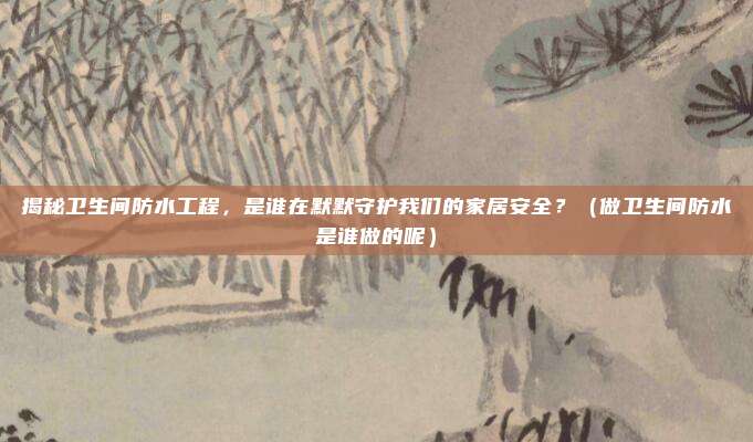 揭秘卫生间防水工程，是谁在默默守护我们的家居安全？（做卫生间防水是谁做的呢）