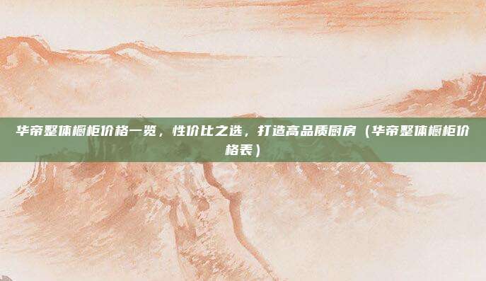 华帝整体橱柜价格一览，性价比之选，打造高品质厨房（华帝整体橱柜价格表）