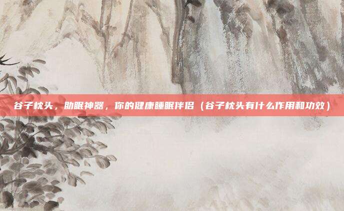 谷子枕头，助眠神器，你的健康睡眠伴侣（谷子枕头有什么作用和功效）