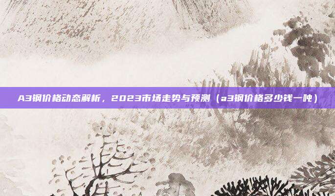 A3钢价格动态解析，2023市场走势与预测（a3钢价格多少钱一吨）