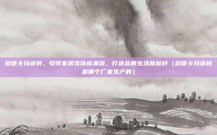 冠德卡玛瓷砖，引领家居装饰新潮流，打造品质生活新标杆（冠德卡玛瓷砖是哪个厂家生产的）
