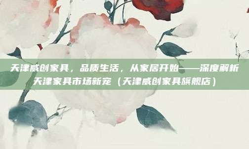 天津威创家具，品质生活，从家居开始——深度解析天津家具市场新宠（天津威创家具旗舰店）