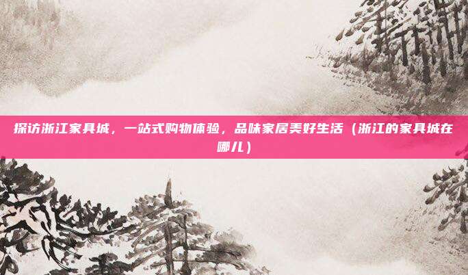 探访浙江家具城，一站式购物体验，品味家居美好生活（浙江的家具城在哪儿）