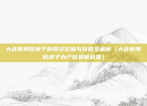 大连使用权房子的投资价值与攻略全解析（大连使用权房子办产权最新政策）