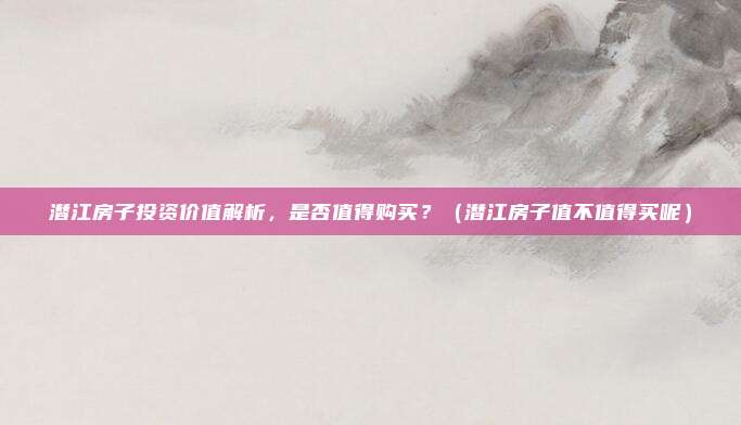 潜江房子投资价值解析,是否值得购买?(潜江房子值不值得买呢)