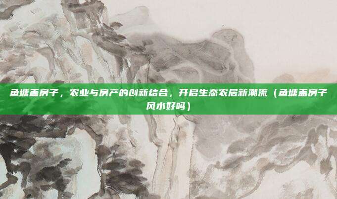 鱼塘盖房子，农业与房产的创新结合，开启生态农居新潮流（鱼塘盖房子风水好吗）