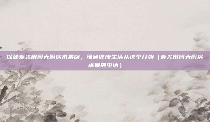 探秘寿光田园大厨房水果店,绿色健康生活从这里开始(寿光田园大厨房水果店电话)