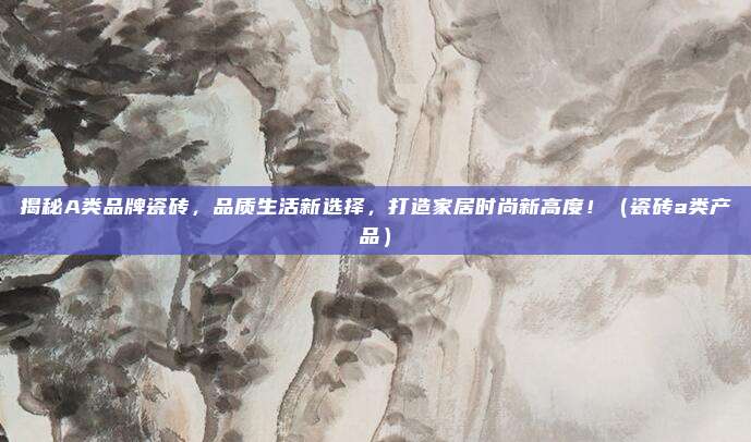 揭秘A类品牌瓷砖，品质生活新选择，打造家居时尚新高度！（瓷砖a类产品）