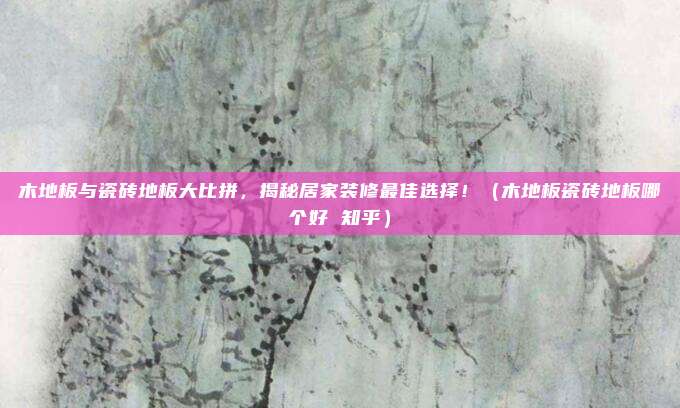 木地板与瓷砖地板大比拼，揭秘居家装修最佳选择！（木地板瓷砖地板哪个好 知乎）