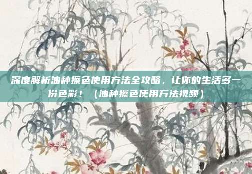深度解析油种擦色使用方法全攻略,让你的生活多一份色彩!(油种擦色使用方法视频)
