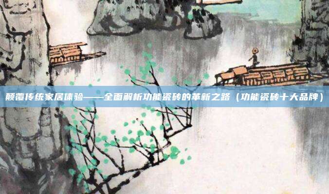 颠覆传统家居体验——全面解析功能瓷砖的革新之路(功能瓷砖十大品牌)