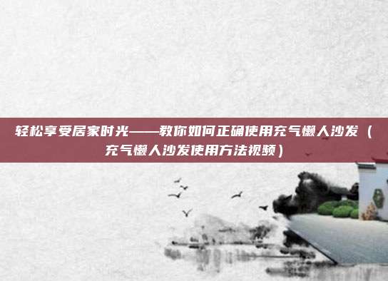 轻松享受居家时光——教你如何正确使用充气懒人沙发（充气懒人沙发使用方法视频）