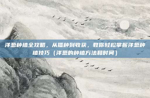 洋葱种植全攻略，从播种到收获，教你轻松掌握洋葱种植技巧（洋葱的种植方法和时间）