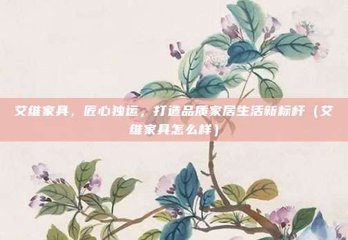 艾维家具,匠心独运,打造品质家居生活新标杆(艾维家具怎么样)