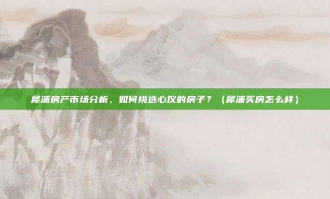 犀浦房产市场分析，如何挑选心仪的房子？（犀浦买房怎么样）