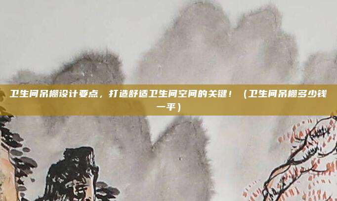卫生间吊棚设计要点,打造舒适卫生间空间的关键!(卫生间吊棚多少钱一平)