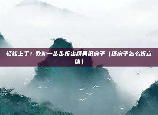 轻松上手！教你一步步折出精美纸房子（纸房子怎么折立体）