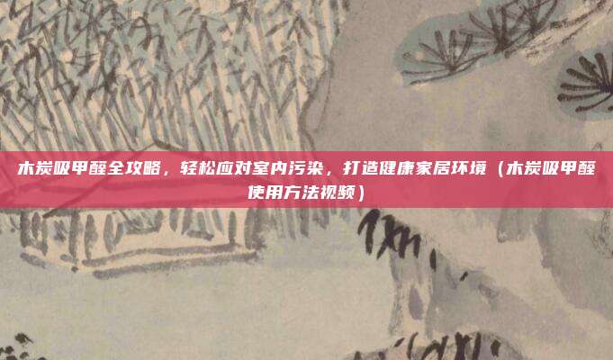木炭吸甲醛全攻略，轻松应对室内污染，打造健康家居环境（木炭吸甲醛使用方法视频）