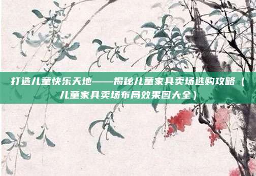 打造儿童快乐天地——揭秘儿童家具卖场选购攻略（儿童家具卖场布局效果图大全）