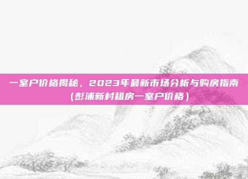 一室户价格揭秘，2023年最新市场分析与购房指南（彭浦新村租房一室户价格）