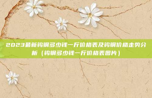 2023最新钨钢多少钱一斤价格表及钨钢价格走势分析(钨钢多少钱一斤价格表图片)