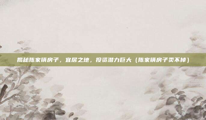 揭秘陈家镇房子，宜居之地，投资潜力巨大（陈家镇房子卖不掉）