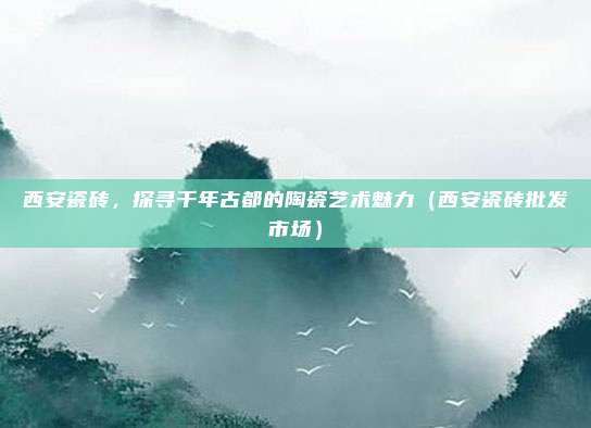 西安瓷砖，探寻千年古都的陶瓷艺术魅力（西安瓷砖批发市场）