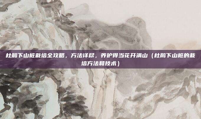 杜鹃下山桩栽培全攻略，方法详尽，养护得当花开满山（杜鹃下山桩的栽培方法和技术）