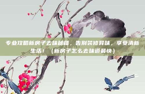 专业攻略新房子去味秘籍，告别装修异味，享受清新生活！（新房子怎么去味道最快）