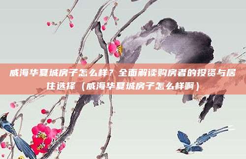 威海华夏城房子怎么样？全面解读购房者的投资与居住选择（威海华夏城房子怎么样啊）