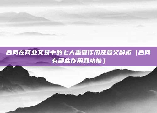 合同在商业交易中的七大重要作用及意义解析(合同有哪些作用和功能)