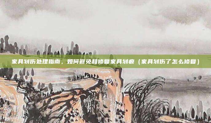家具划伤处理指南，如何避免和修复家具划痕（家具划伤了怎么修复）