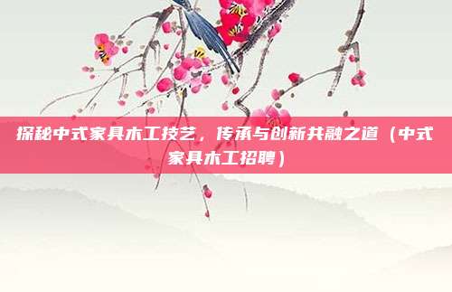 探秘中式家具木工技艺，传承与创新共融之道（中式家具木工招聘）
