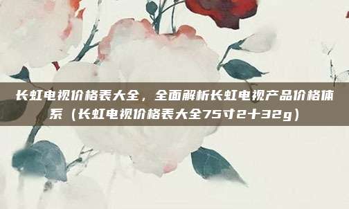 长虹电视价格表大全，全面解析长虹电视产品价格体系（长虹电视价格表大全75寸2十32g）