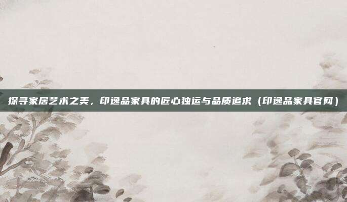 探寻家居艺术之美,印逸品家具的匠心独运与品质追求(印逸品家具官网)