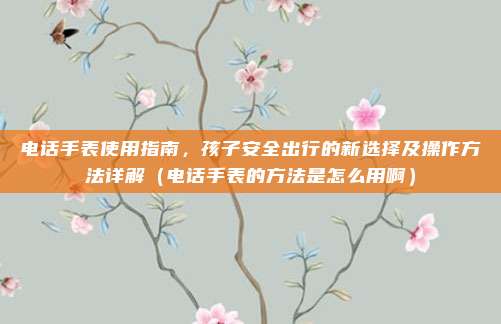 电话手表使用指南,孩子安全出行的新选择及操作方法详解(电话手表的方法是怎么用啊)