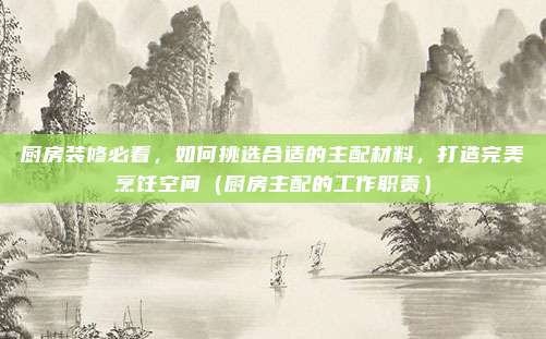 厨房装修必看，如何挑选合适的主配材料，打造完美烹饪空间（厨房主配的工作职责）