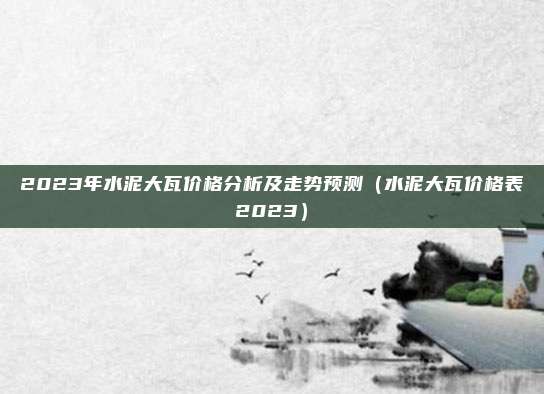 2023年水泥大瓦价格分析及走势预测(水泥大瓦价格表2023)