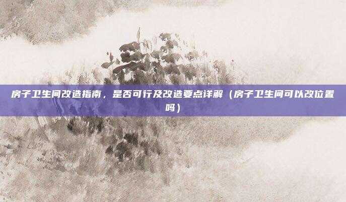 房子卫生间改造指南,是否可行及改造要点详解(房子卫生间可以改位置吗)