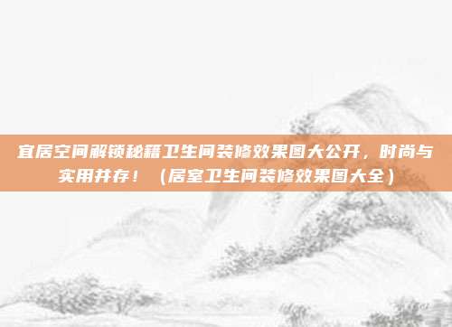 宜居空间解锁秘籍卫生间装修效果图大公开,时尚与实用并存!(居室卫生间装修效果图大全)