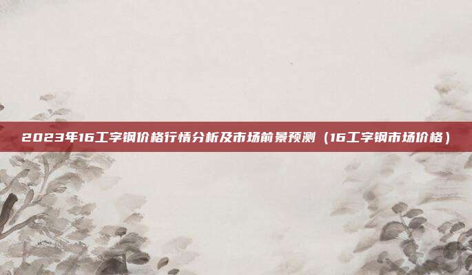 2023年16工字钢价格行情分析及市场前景预测(16工字钢市场价格)