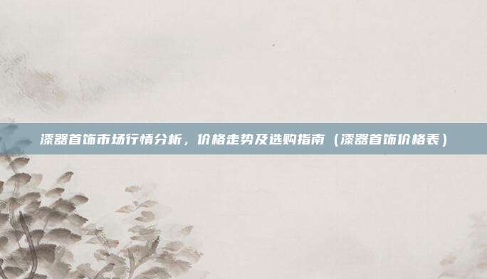 漆器首饰市场行情分析,价格走势及选购指南(漆器首饰价格表)