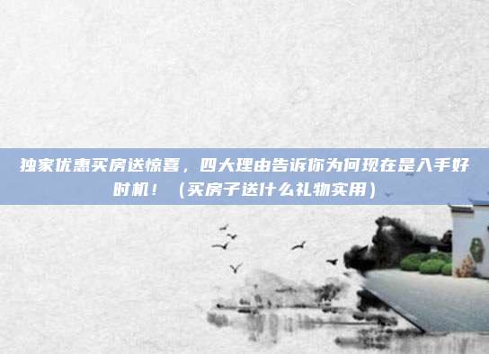 独家优惠买房送惊喜,四大理由告诉你为何现在是入手好时机!(买房子送什么礼物实用)