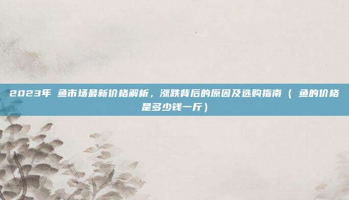 2023年鮰鱼市场最新价格解析，涨跌背后的原因及选购指南（鮰鱼的价格是多少钱一斤）