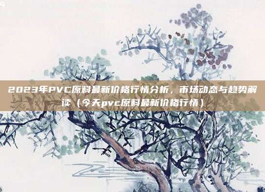 2023年PVC原料最新价格行情分析,市场动态与趋势解读(今天pvc原料最新价格行情)