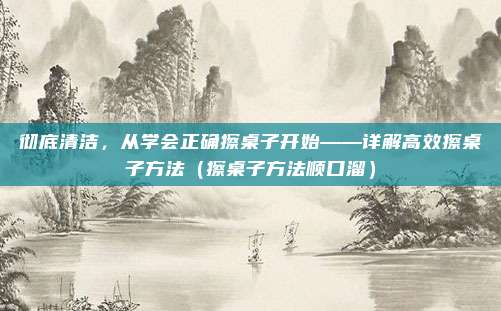 彻底清洁,从学会正确擦桌子开始——详解高效擦桌子方法(擦桌子方法顺口溜)