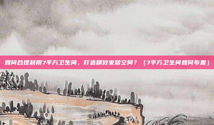 如何合理利用7平方卫生间，打造精致家居空间？（7平方卫生间如何布置）
