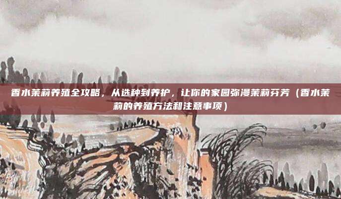 香水茉莉养殖全攻略,从选种到养护,让你的家园弥漫茉莉芬芳(香水茉莉的养殖方法和注意事项)