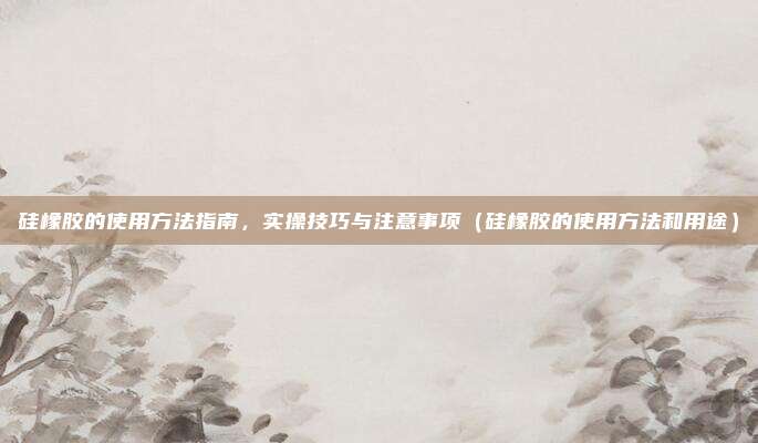 硅橡胶的使用方法指南，实操技巧与注意事项（硅橡胶的使用方法和用途）