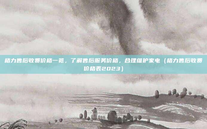 格力售后收费价格一览,了解售后服务价格,合理维护家电(格力售后收费价格表2023)